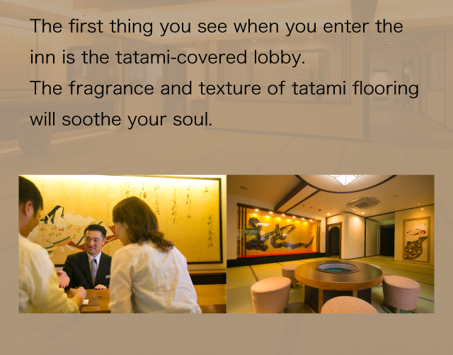 The first thing you see when you enter the inn is the tatami-covered lobby.
The fragrance and texture of tatami flooring will soothe your soul.