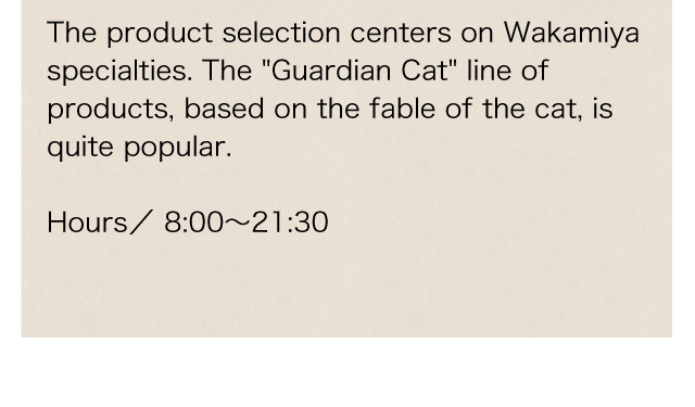 The product selection centers on Wakamiya specialties. The 'Guardian Cat' line of products, based on the fable of the cat, is quite popular.
Business hours／8:00～21:30
