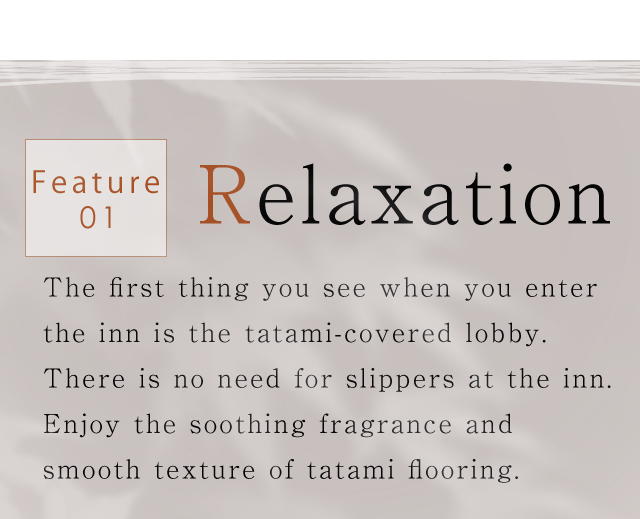 Feature01.Relaxation｜The first thing you see when you enter the inn is the tatami-covered lobby.
There is no need for slippers at the inn. Enjoy the soothing fragrance
and smooth texture of tatami flooring.
