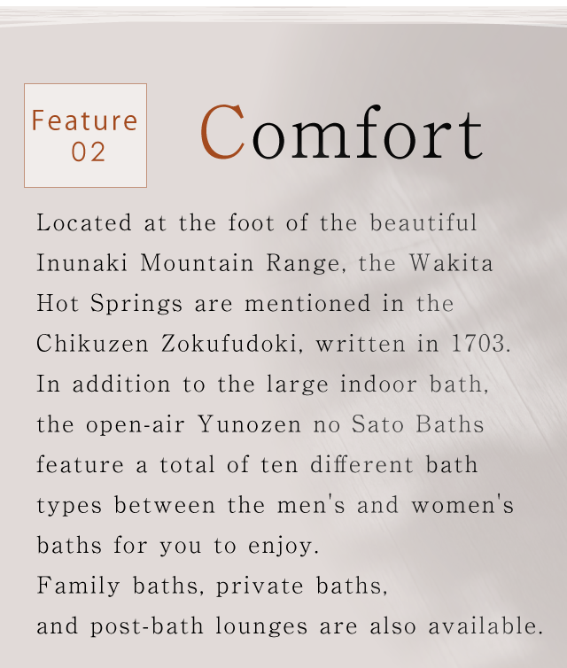 Feature02.Comfort｜Located at the foot of the beautiful Inunaki Mountain Range,
the Wakita Hot Springs are mentioned in the Chikuzen Zokufudoki, written in 1703.
In addition to the large indoor bath, the open-air Yunozen no Sato Baths
feature a total of ten different bath types between the men's and women's baths for you to enjoy.
Family baths, private baths, and post-bath lounges are also available.