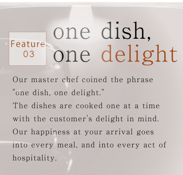 Feature03.one dish, one delight｜Our master chef coined the phrase 'one dish, one delight.'
The dishes are cooked one at a time with the customer's delight in mind.
Our happiness at your arrival goes into every meal,
and into every act of hospitality.