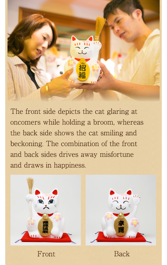 表は、ほうきを持ってギョロリ、裏は手で招いてニッコリ。
災いを退散させ幸福を招く、表裏一体型の招き猫です。
怒った顔を前に置くのが基本。
物語の発祥の寺である西福寺のゆかりの縁起物です。